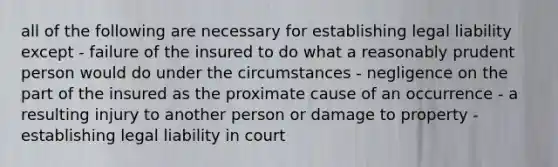 all of the following are necessary for establishing legal liability except - failure of the insured to do what a reasonably prudent person would do under the circumstances - negligence on the part of the insured as the proximate cause of an occurrence - a resulting injury to another person or damage to property - establishing legal liability in court