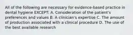 All of the following are necessary for evidence-based practice in dental hygiene EXCEPT: A. Consideration of the patient's preferences and values B. A clinician's expertise C. The amount of production associated with a clinical procedure D. The use of the best available research