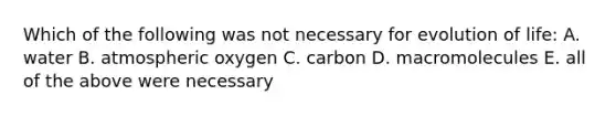 Which of the following was not necessary for evolution of life: A. water B. atmospheric oxygen C. carbon D. macromolecules E. all of the above were necessary