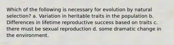 Which of the following is necessary for evolution by natural selection? a. Variation in heritable traits in the population b. Differences in lifetime reproductive success based on traits c. there must be sexual reproduction d. some dramatic change in the environment.