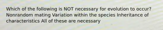 Which of the following is NOT necessary for evolution to occur? Nonrandom mating Variation within the species Inheritance of characteristics All of these are necessary