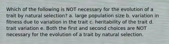 Which of the following is NOT necessary for the evolution of a trait by natural selection? a. large population size b. variation in fitness due to variation in the trait c. heritability of the trait d. trait variation e. Both the first and second choices are NOT necessary for the evolution of a trait by natural selection.