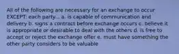 All of the following are necessary for an exchange to occur EXCEPT: each party... a. is capable of communication and delivery b. signs a contract before exchange occurs c. believe it is appropriate or desirable to deal with the others d. is free to accept or reject the exchange offer e. must have something the other party considers to be valuable