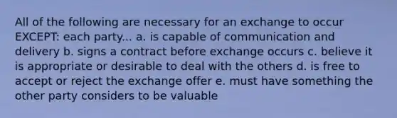 All of the following are necessary for an exchange to occur EXCEPT: each party... a. is capable of communication and delivery b. signs a contract before exchange occurs c. believe it is appropriate or desirable to deal with the others d. is free to accept or reject the exchange offer e. must have something the other party considers to be valuable