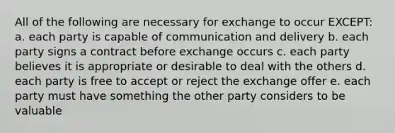 All of the following are necessary for exchange to occur EXCEPT: a. each party is capable of communication and delivery b. each party signs a contract before exchange occurs c. each party believes it is appropriate or desirable to deal with the others d. each party is free to accept or reject the exchange offer e. each party must have something the other party considers to be valuable