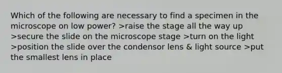 Which of the following are necessary to find a specimen in the microscope on low power? >raise the stage all the way up >secure the slide on the microscope stage >turn on the light >position the slide over the condensor lens & light source >put the smallest lens in place