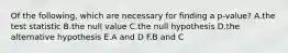 Of the following, which are necessary for finding a p-value? A.the test statistic B.the null value C.the null hypothesis D.the alternative hypothesis E.A and D F.B and C