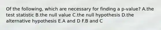 Of the following, which are necessary for finding a p-value? A.the test statistic B.the null value C.the null hypothesis D.the alternative hypothesis E.A and D F.B and C