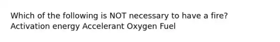 Which of the following is NOT necessary to have a fire? Activation energy Accelerant Oxygen Fuel