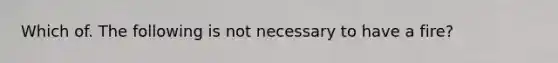 Which of. The following is not necessary to have a fire?