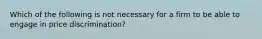 Which of the following is not necessary for a firm to be able to engage in price discrimination?