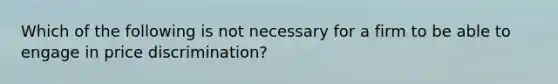 Which of the following is not necessary for a firm to be able to engage in price discrimination?