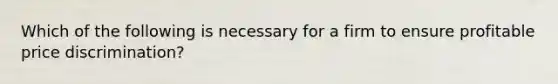 Which of the following is necessary for a firm to ensure profitable price discrimination?