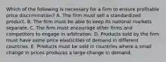 Which of the following is necessary for a firm to ensure profitable price discrimination? A. The firm must sell a standardized product. B. The firm must be able to keep its national markets separate. C. The firm must encourage other firms and competitors to engage in arbitration. D. Products sold by the firm must have same price elasticities of demand in different countries. E. Products must be sold in countries where a small change in prices produces a large change in demand.