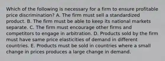 Which of the following is necessary for a firm to ensure profitable price discrimination? A. The firm must sell a standardized product. B. The firm must be able to keep its national markets separate. C. The firm must encourage other firms and competitors to engage in arbitration. D. Products sold by the firm must have same price elasticities of demand in different countries. E. Products must be sold in countries where a small change in prices produces a large change in demand.