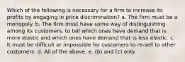 Which of the following is necessary for a firm to increase its profits by engaging in price discrimination? a. The firm must be a monopoly. b. The firm must have some way of distinguishing among its customers, to tell which ones have demand that is more elastic and which ones have demand that is less elastic. c. It must be difficult or impossible for customers to re-sell to other customers. d. All of the above. e. (b) and (c) only.