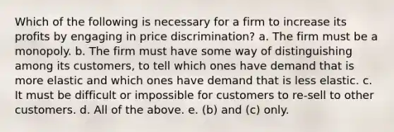 Which of the following is necessary for a firm to increase its profits by engaging in price discrimination? a. The firm must be a monopoly. b. The firm must have some way of distinguishing among its customers, to tell which ones have demand that is more elastic and which ones have demand that is less elastic. c. It must be difficult or impossible for customers to re-sell to other customers. d. All of the above. e. (b) and (c) only.