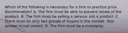 Which of the following is necessary for a firm to practice price​ discrimination? A. The firm must be able to prevent resale of the product. B. The firm must be selling a​ service, not a product. C. There must be only two groups of buyers in the market. Your answer is not correct. D. The firm must be a monopoly.