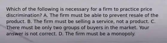 Which of the following is necessary for a firm to practice price​ discrimination? A. The firm must be able to prevent resale of the product. B. The firm must be selling a​ service, not a product. C. There must be only two groups of buyers in the market. Your answer is not correct. D. The firm must be a monopoly.