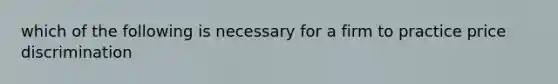 which of the following is necessary for a firm to practice price discrimination