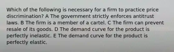 Which of the following is necessary for a firm to practice price discrimination? A The government strictly enforces antitrust laws. B The firm is a member of a cartel. C The firm can prevent resale of its goods. D The demand curve for the product is perfectly inelastic. E The demand curve for the product is perfectly elastic.