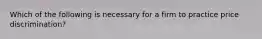 Which of the following is necessary for a firm to practice price discrimination?