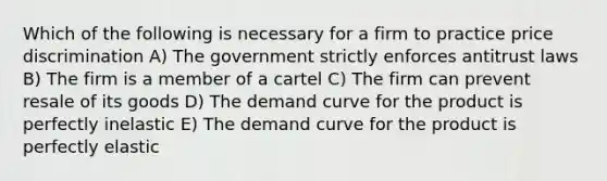 Which of the following is necessary for a firm to practice price discrimination A) The government strictly enforces antitrust laws B) The firm is a member of a cartel C) The firm can prevent resale of its goods D) The demand curve for the product is perfectly inelastic E) The demand curve for the product is perfectly elastic