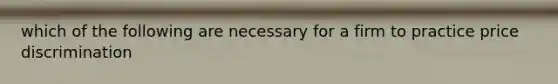 which of the following are necessary for a firm to practice price discrimination