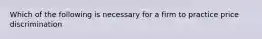 Which of the following is necessary for a firm to practice price discrimination