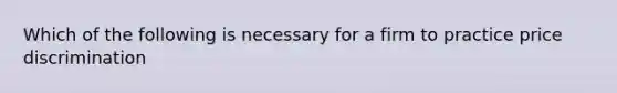 Which of the following is necessary for a firm to practice price discrimination