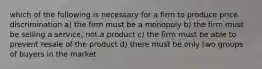 which of the following is necessary for a firm to produce price discrimination a) the firm must be a monopoly b) the firm must be selling a service, not.a product c) the firm must be able to prevent resale of the product d) there must be only two groups of buyers in the market