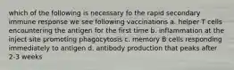 which of the following is necessary fo the rapid secondary immune response we see following vaccinations a. helper T cells encountering the antigen for the first time b. inflammation at the inject site promoting phagocytosis c. memory B cells responding immediately to antigen d. antibody production that peaks after 2-3 weeks