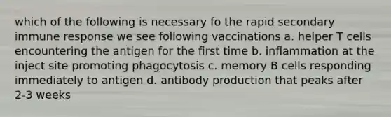 which of the following is necessary fo the rapid secondary immune response we see following vaccinations a. helper T cells encountering the antigen for the first time b. inflammation at the inject site promoting phagocytosis c. memory B cells responding immediately to antigen d. antibody production that peaks after 2-3 weeks