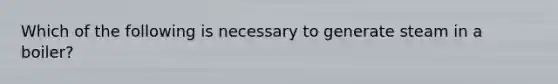 Which of the following is necessary to generate steam in a boiler?