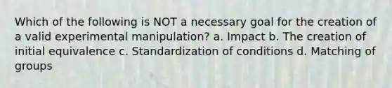 Which of the following is NOT a necessary goal for the creation of a valid experimental manipulation? a. Impact b. The creation of initial equivalence c. Standardization of conditions d. Matching of groups