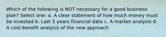 Which of the following is NOT necessary for a good business plan? Select one: a. A clear statement of how much money must be invested b. Last 5 years financial data c. A market analysis d. A cost-benefit analysis of the new approach