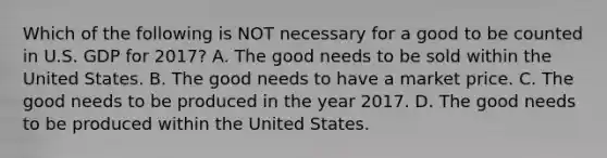 Which of the following is NOT necessary for a good to be counted in U.S. GDP for 2017? A. The good needs to be sold within the United States. B. The good needs to have a market price. C. The good needs to be produced in the year 2017. D. The good needs to be produced within the United States.