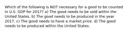 Which of the following is NOT necessary for a good to be counted in U.S. GDP for 2017? a) The good needs to be sold within the United States. b) The good needs to be produced in the year 2017. c) The good needs to have a market price. d) The good needs to be produced within the United States.