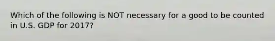 Which of the following is NOT necessary for a good to be counted in U.S. GDP for 2017?