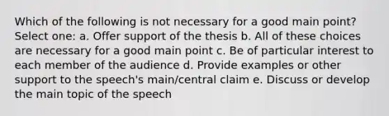 Which of the following is not necessary for a good main point? Select one: a. Offer support of the thesis b. All of these choices are necessary for a good main point c. Be of particular interest to each member of the audience d. Provide examples or other support to the speech's main/central claim e. Discuss or develop the main topic of the speech