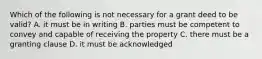 Which of the following is not necessary for a grant deed to be valid? A. it must be in writing B. parties must be competent to convey and capable of receiving the property C. there must be a granting clause D. it must be acknowledged