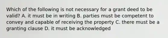 Which of the following is not necessary for a grant deed to be valid? A. it must be in writing B. parties must be competent to convey and capable of receiving the property C. there must be a granting clause D. it must be acknowledged