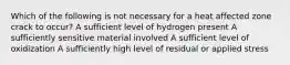 Which of the following is not necessary for a heat affected zone crack to occur? A sufficient level of hydrogen present A sufficiently sensitive material involved A sufficient level of oxidization A sufficiently high level of residual or applied stress