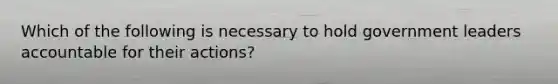 Which of the following is necessary to hold government leaders accountable for their actions?