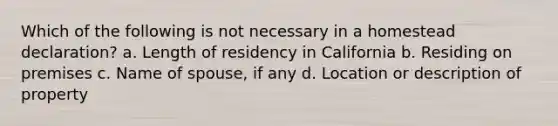 Which of the following is not necessary in a homestead declaration? a. Length of residency in California b. Residing on premises c. Name of spouse, if any d. Location or description of property