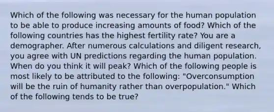 Which of the following was necessary for the human population to be able to produce increasing amounts of food? Which of the following countries has the highest fertility rate? You are a demographer. After numerous calculations and diligent research, you agree with UN predictions regarding the human population. When do you think it will peak? Which of the following people is most likely to be attributed to the following: "Overconsumption will be the ruin of humanity rather than overpopulation." Which of the following tends to be true?