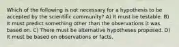 Which of the following is not necessary for a hypothesis to be accepted by the scientific community? A) It must be testable. B) It must predict something other than the observations it was based on. C) There must be alternative hypotheses proposed. D) It must be based on observations or facts.