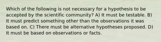 Which of the following is not necessary for a hypothesis to be accepted by the scientific community? A) It must be testable. B) It must predict something other than the observations it was based on. C) There must be alternative hypotheses proposed. D) It must be based on observations or facts.