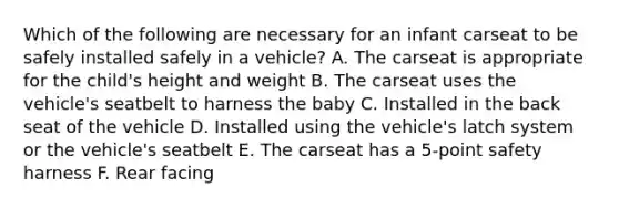 Which of the following are necessary for an infant carseat to be safely installed safely in a vehicle? A. The carseat is appropriate for the child's height and weight B. The carseat uses the vehicle's seatbelt to harness the baby C. Installed in the back seat of the vehicle D. Installed using the vehicle's latch system or the vehicle's seatbelt E. The carseat has a 5-point safety harness F. Rear facing