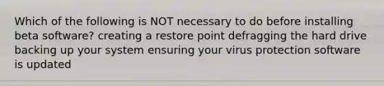 Which of the following is NOT necessary to do before installing beta software? creating a restore point defragging the hard drive backing up your system ensuring your virus protection software is updated